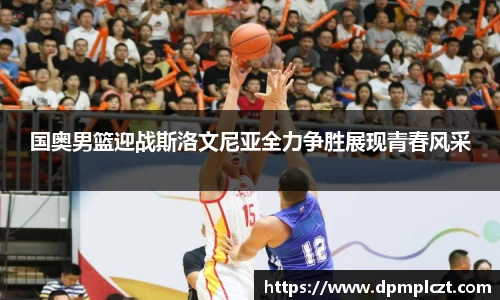 国奥男篮迎战斯洛文尼亚全力争胜展现青春风采