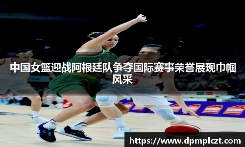 中国女篮迎战阿根廷队争夺国际赛事荣誉展现巾帼风采